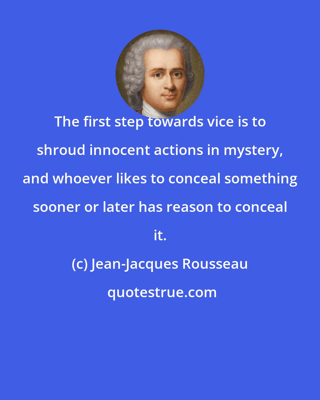 Jean-Jacques Rousseau: The first step towards vice is to shroud innocent actions in mystery, and whoever likes to conceal something sooner or later has reason to conceal it.