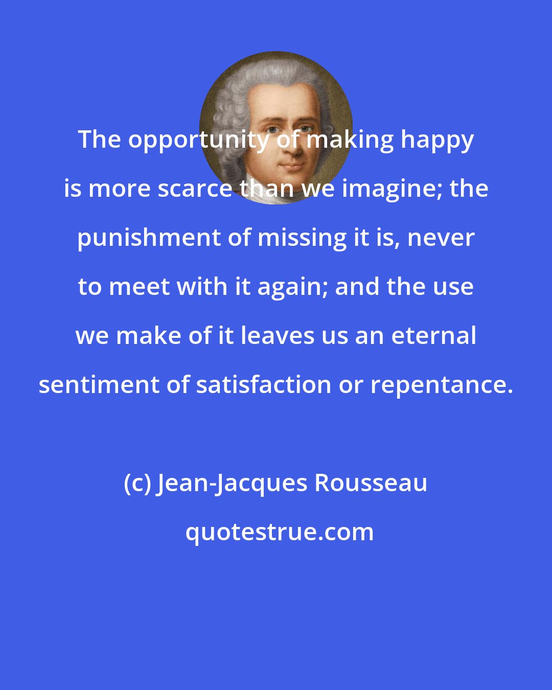 Jean-Jacques Rousseau: The opportunity of making happy is more scarce than we imagine; the punishment of missing it is, never to meet with it again; and the use we make of it leaves us an eternal sentiment of satisfaction or repentance.