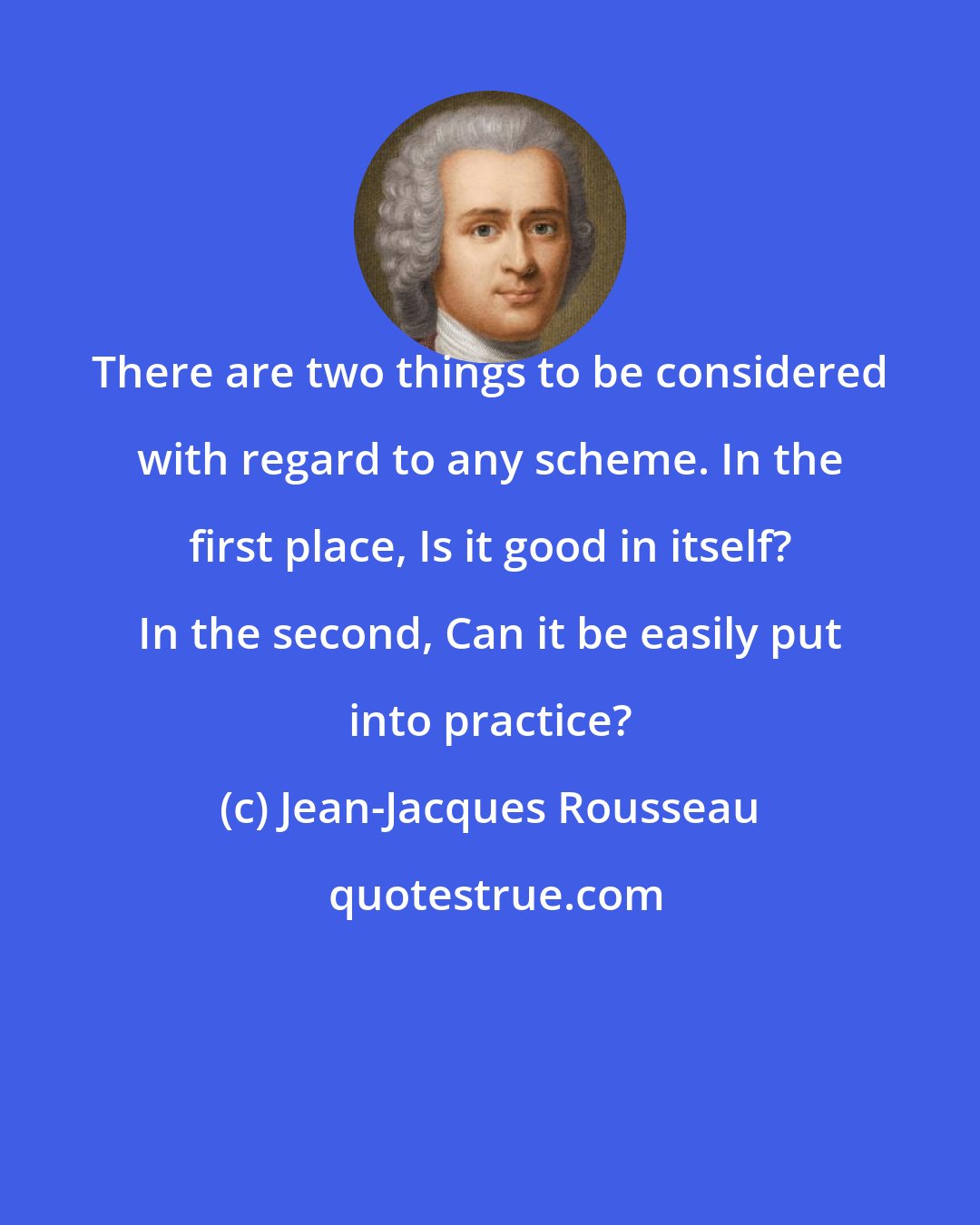 Jean-Jacques Rousseau: There are two things to be considered with regard to any scheme. In the first place, Is it good in itself? In the second, Can it be easily put into practice?