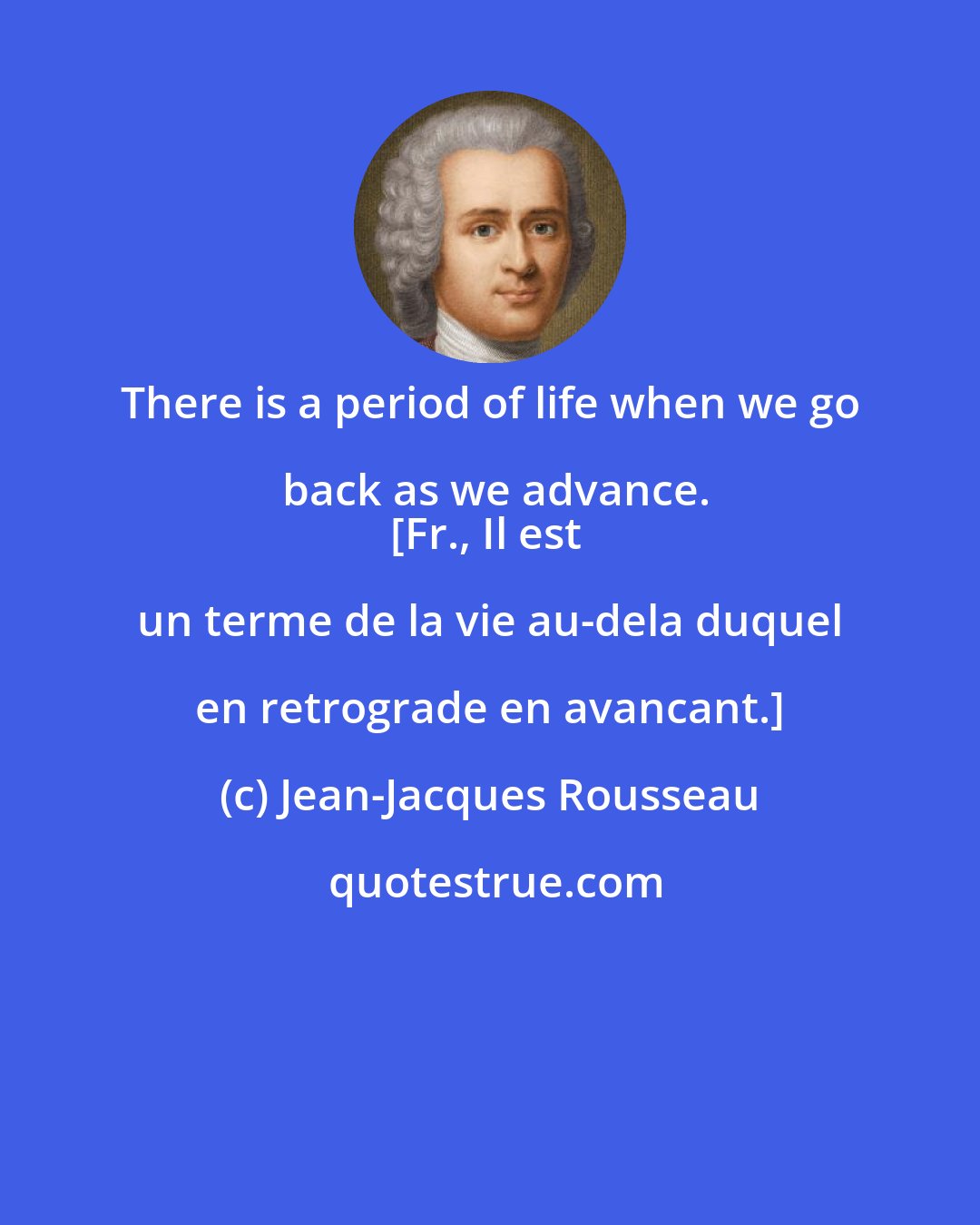 Jean-Jacques Rousseau: There is a period of life when we go back as we advance.
[Fr., Il est un terme de la vie au-dela duquel en retrograde en avancant.]