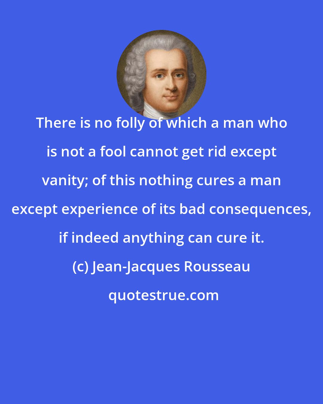 Jean-Jacques Rousseau: There is no folly of which a man who is not a fool cannot get rid except vanity; of this nothing cures a man except experience of its bad consequences, if indeed anything can cure it.