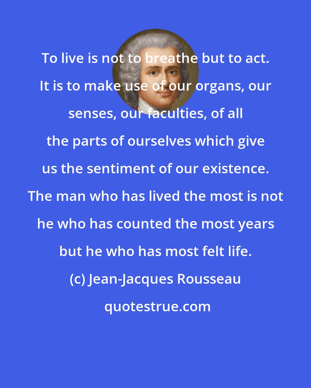 Jean-Jacques Rousseau: To live is not to breathe but to act. It is to make use of our organs, our senses, our faculties, of all the parts of ourselves which give us the sentiment of our existence. The man who has lived the most is not he who has counted the most years but he who has most felt life.