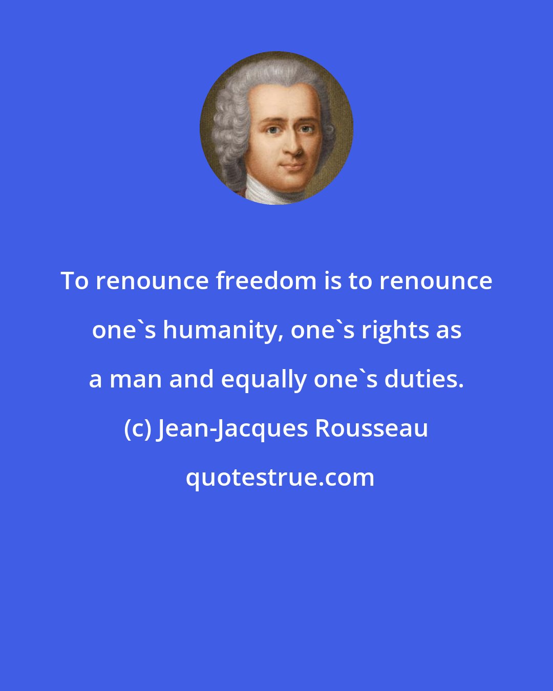 Jean-Jacques Rousseau: To renounce freedom is to renounce one's humanity, one's rights as a man and equally one's duties.