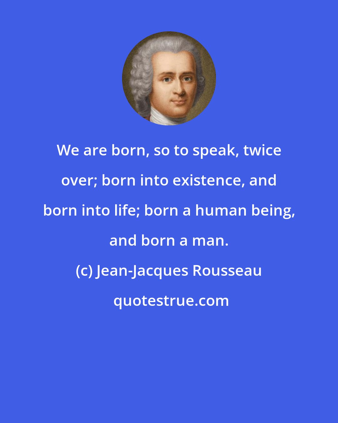 Jean-Jacques Rousseau: We are born, so to speak, twice over; born into existence, and born into life; born a human being, and born a man.