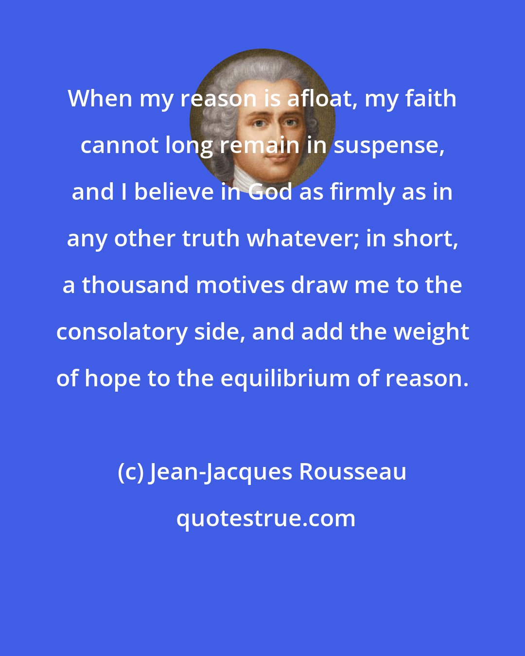 Jean-Jacques Rousseau: When my reason is afloat, my faith cannot long remain in suspense, and I believe in God as firmly as in any other truth whatever; in short, a thousand motives draw me to the consolatory side, and add the weight of hope to the equilibrium of reason.