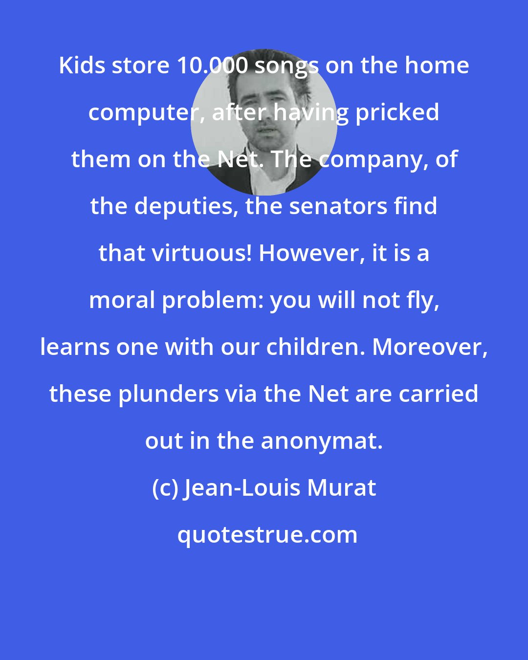 Jean-Louis Murat: Kids store 10.000 songs on the home computer, after having pricked them on the Net. The company, of the deputies, the senators find that virtuous! However, it is a moral problem: you will not fly, learns one with our children. Moreover, these plunders via the Net are carried out in the anonymat.