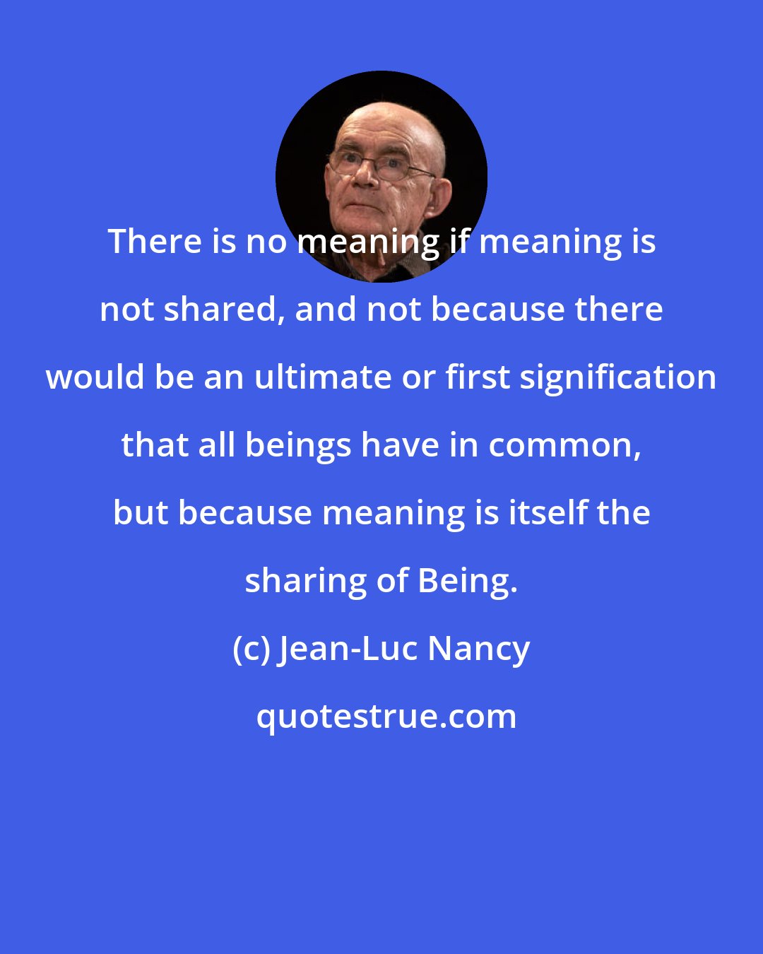 Jean-Luc Nancy: There is no meaning if meaning is not shared, and not because there would be an ultimate or first signification that all beings have in common, but because meaning is itself the sharing of Being.