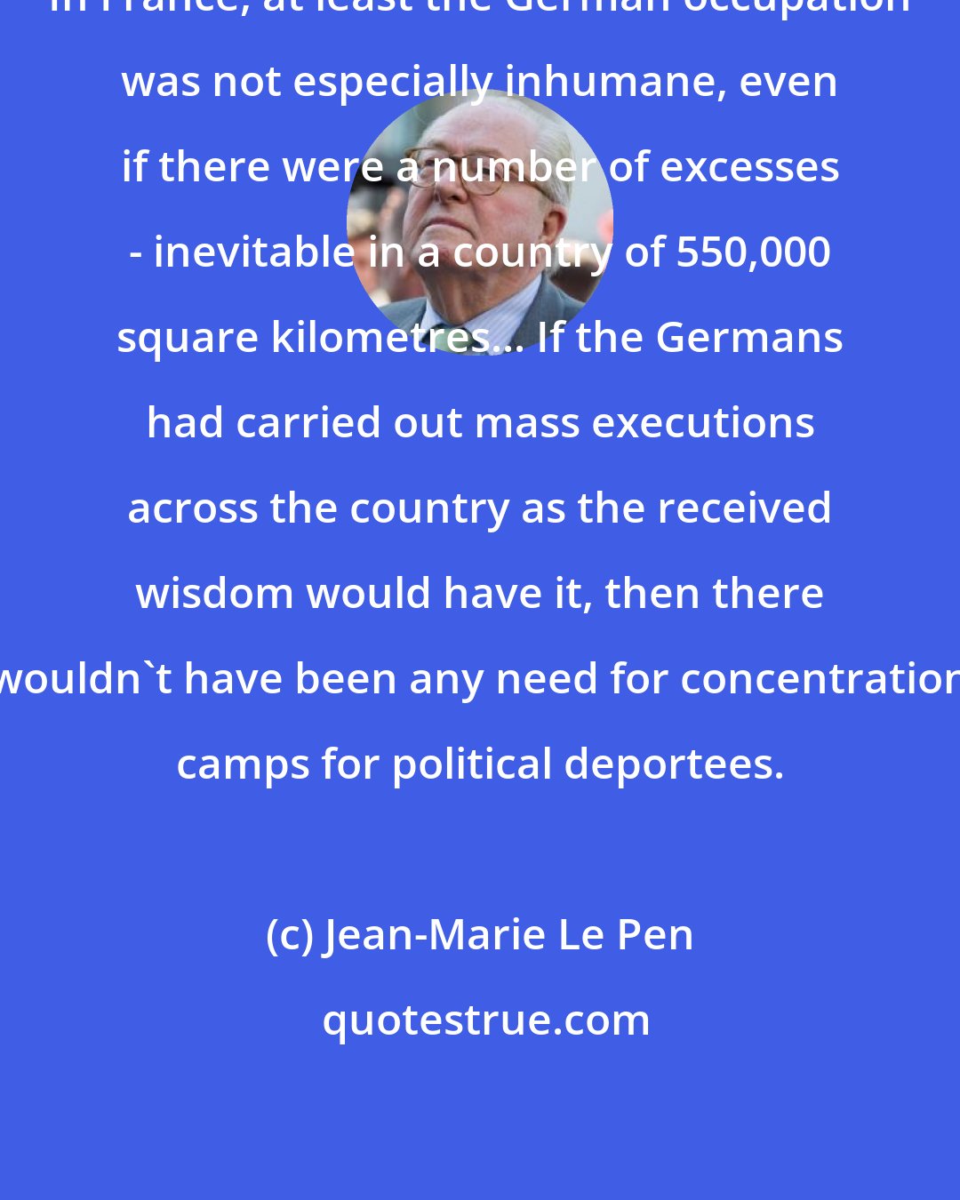 Jean-Marie Le Pen: In France, at least the German occupation was not especially inhumane, even if there were a number of excesses - inevitable in a country of 550,000 square kilometres... If the Germans had carried out mass executions across the country as the received wisdom would have it, then there wouldn't have been any need for concentration camps for political deportees.