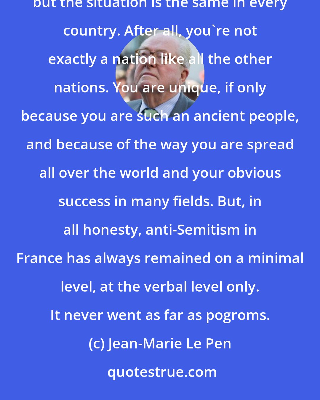 Jean-Marie Le Pen: The Dreyfus Affair is an exceptional case. It's true that here and there you can find some dregs of anti-Semitism, but the situation is the same in every country. After all, you're not exactly a nation like all the other nations. You are unique, if only because you are such an ancient people, and because of the way you are spread all over the world and your obvious success in many fields. But, in all honesty, anti-Semitism in France has always remained on a minimal level, at the verbal level only. It never went as far as pogroms.