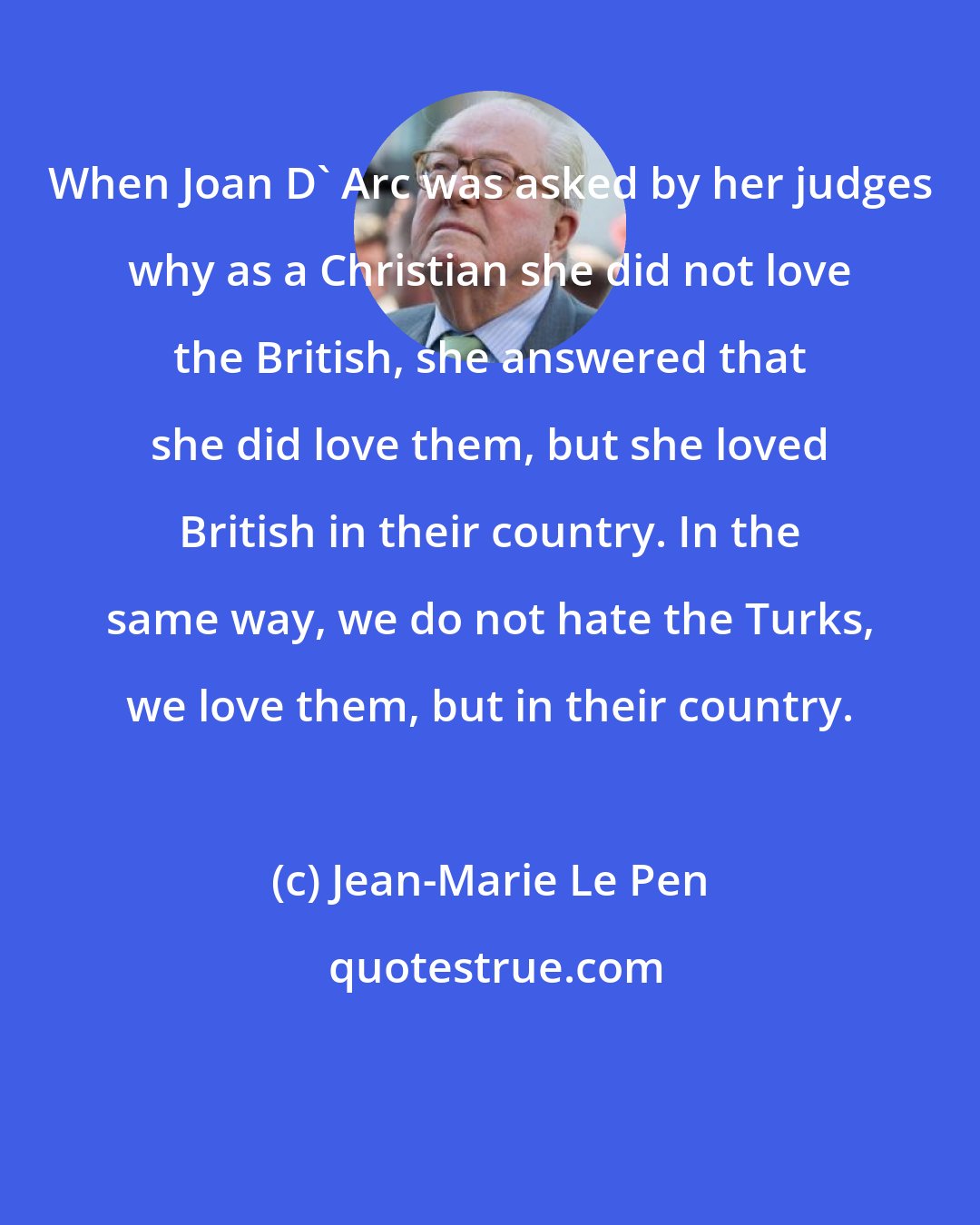 Jean-Marie Le Pen: When Joan D' Arc was asked by her judges why as a Christian she did not love the British, she answered that she did love them, but she loved British in their country. In the same way, we do not hate the Turks, we love them, but in their country.