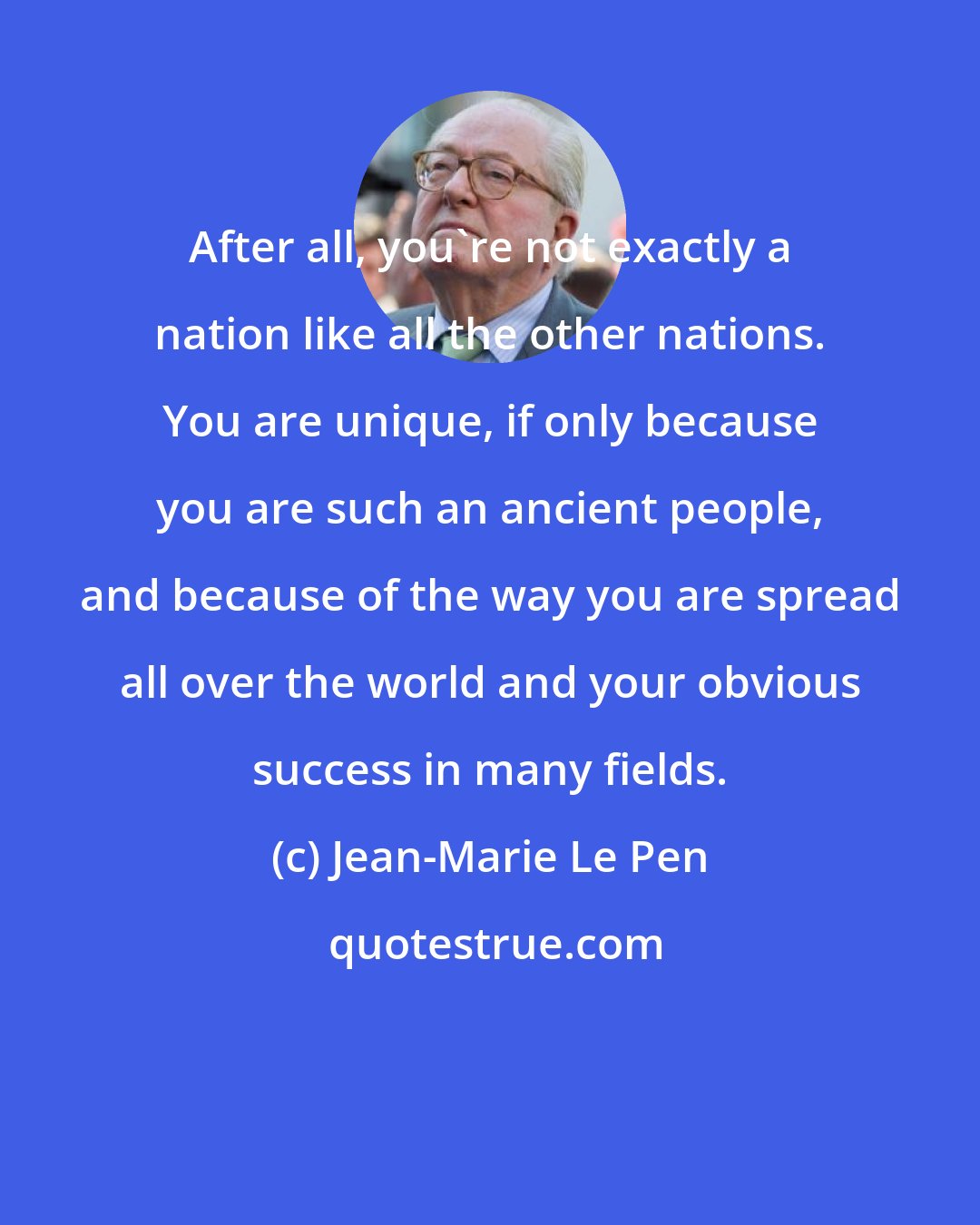 Jean-Marie Le Pen: After all, you're not exactly a nation like all the other nations. You are unique, if only because you are such an ancient people, and because of the way you are spread all over the world and your obvious success in many fields.