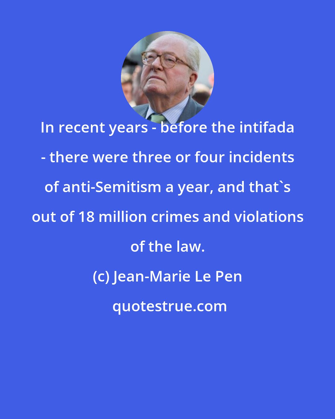 Jean-Marie Le Pen: In recent years - before the intifada - there were three or four incidents of anti-Semitism a year, and that's out of 18 million crimes and violations of the law.