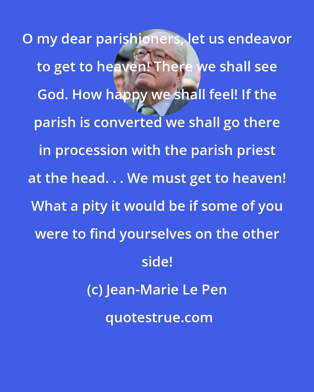 Jean-Marie Le Pen: O my dear parishioners, let us endeavor to get to heaven! There we shall see God. How happy we shall feel! If the parish is converted we shall go there in procession with the parish priest at the head. . . We must get to heaven! What a pity it would be if some of you were to find yourselves on the other side!