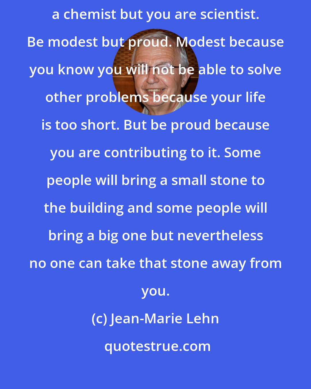 Jean-Marie Lehn: Think that you are part of a big construction called science and you are not just a chemist but you are scientist. Be modest but proud. Modest because you know you will not be able to solve other problems because your life is too short. But be proud because you are contributing to it. Some people will bring a small stone to the building and some people will bring a big one but nevertheless no one can take that stone away from you.