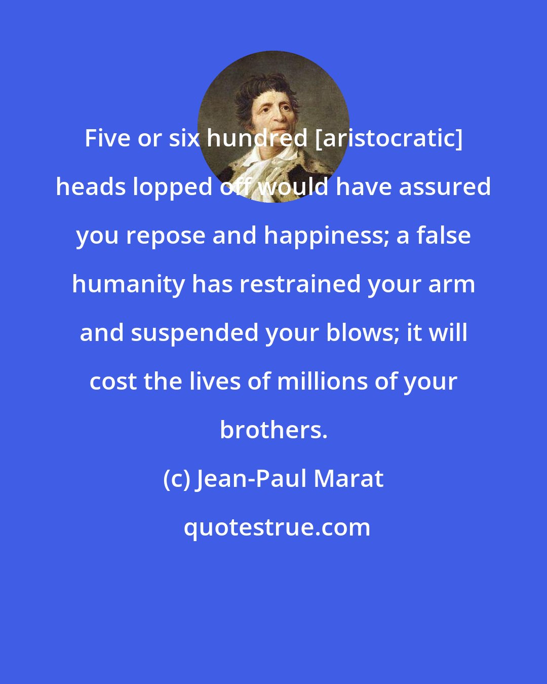 Jean-Paul Marat: Five or six hundred [aristocratic] heads lopped off would have assured you repose and happiness; a false humanity has restrained your arm and suspended your blows; it will cost the lives of millions of your brothers.
