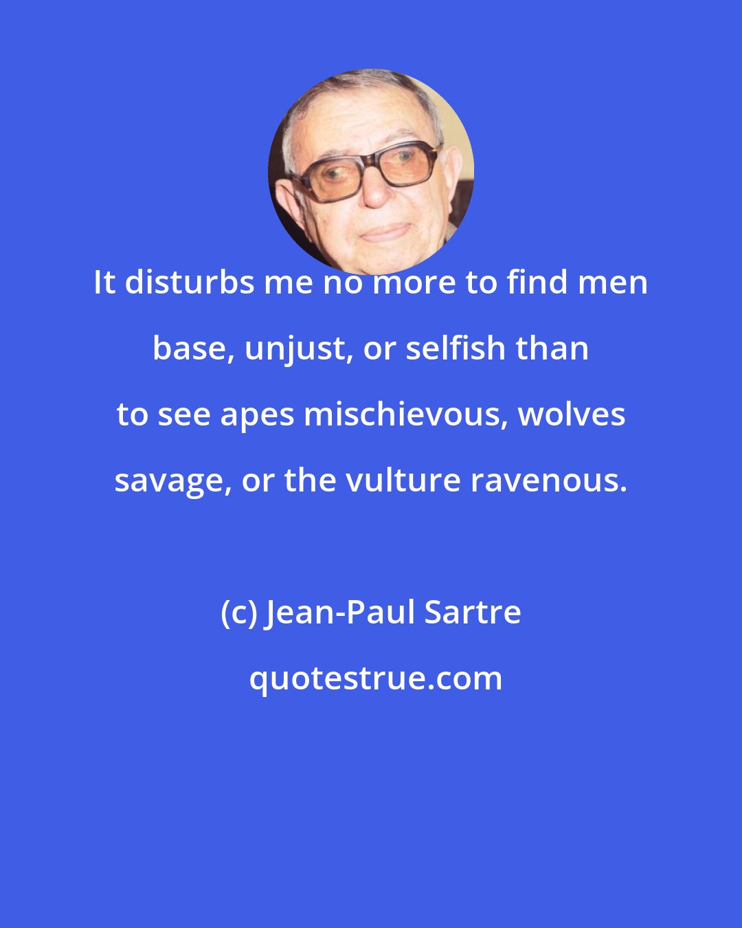 Jean-Paul Sartre: It disturbs me no more to find men base, unjust, or selfish than to see apes mischievous, wolves savage, or the vulture ravenous.
