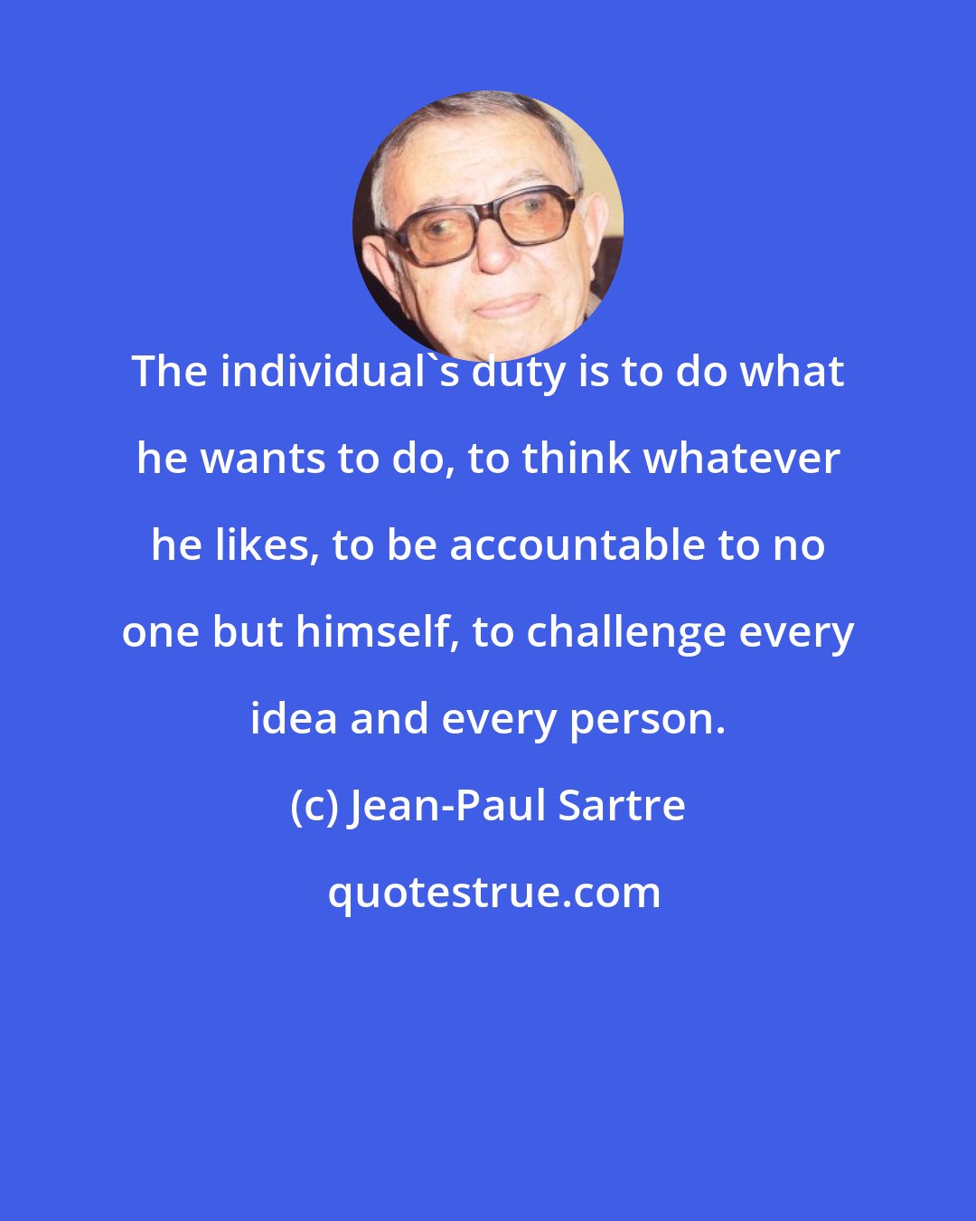 Jean-Paul Sartre: The individual's duty is to do what he wants to do, to think whatever he likes, to be accountable to no one but himself, to challenge every idea and every person.