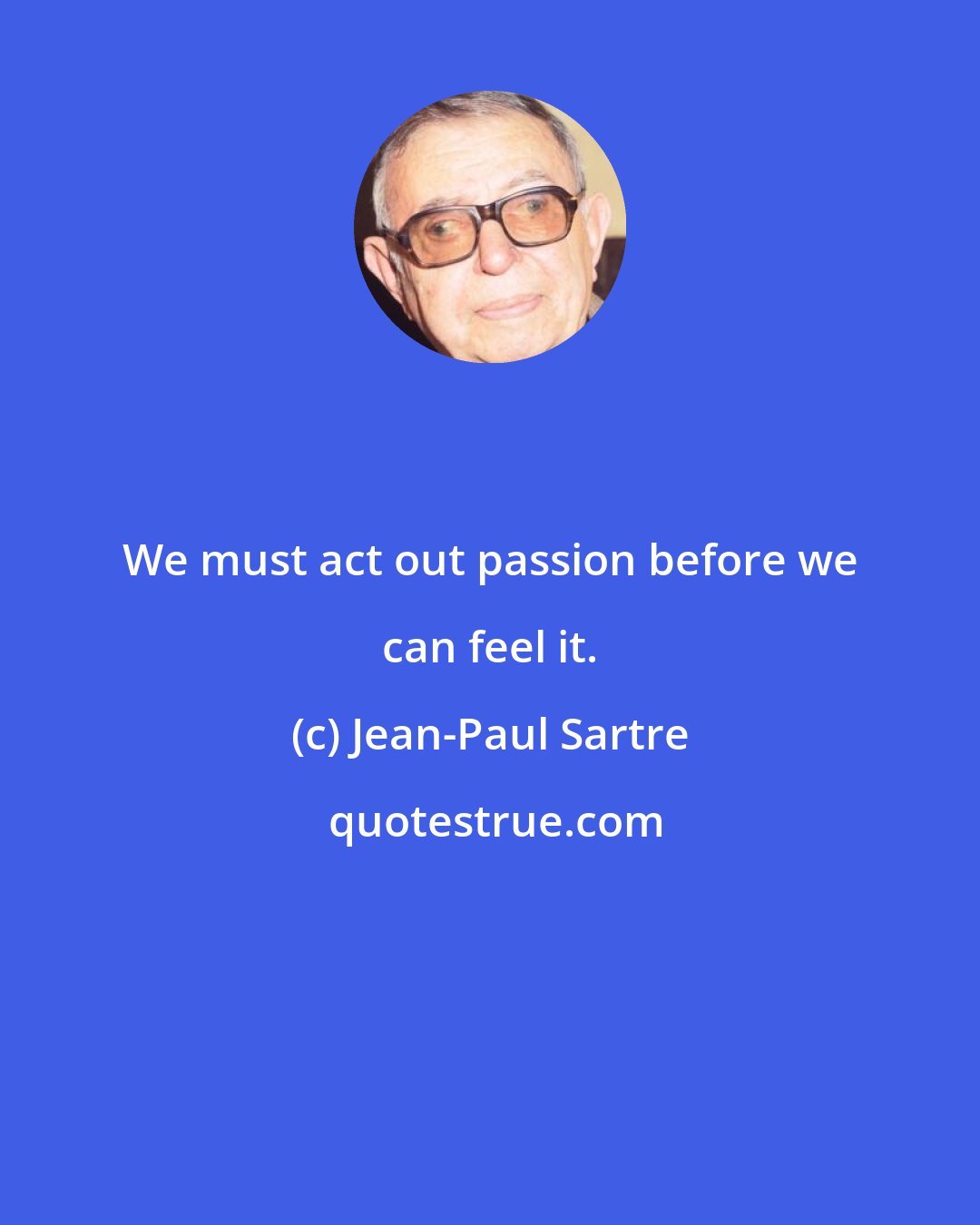Jean-Paul Sartre: We must act out passion before we can feel it.