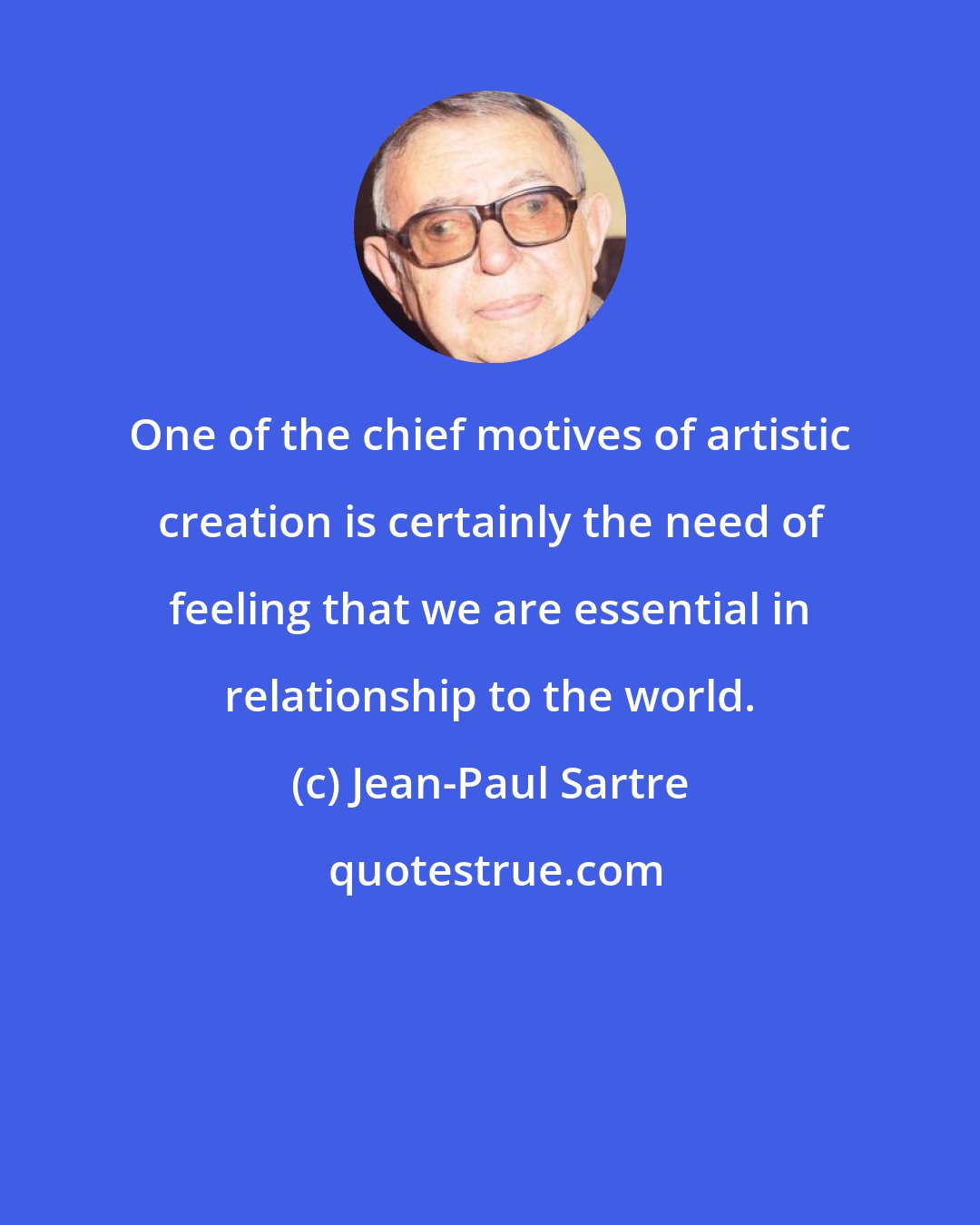 Jean-Paul Sartre: One of the chief motives of artistic creation is certainly the need of feeling that we are essential in relationship to the world.