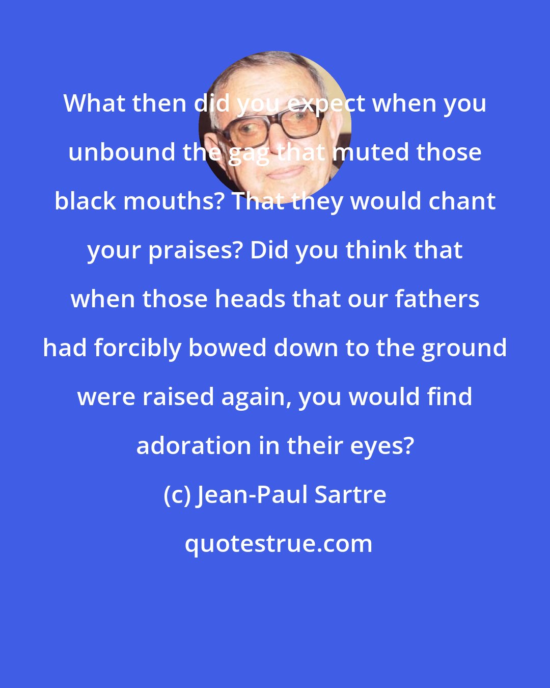 Jean-Paul Sartre: What then did you expect when you unbound the gag that muted those black mouths? That they would chant your praises? Did you think that when those heads that our fathers had forcibly bowed down to the ground were raised again, you would find adoration in their eyes?