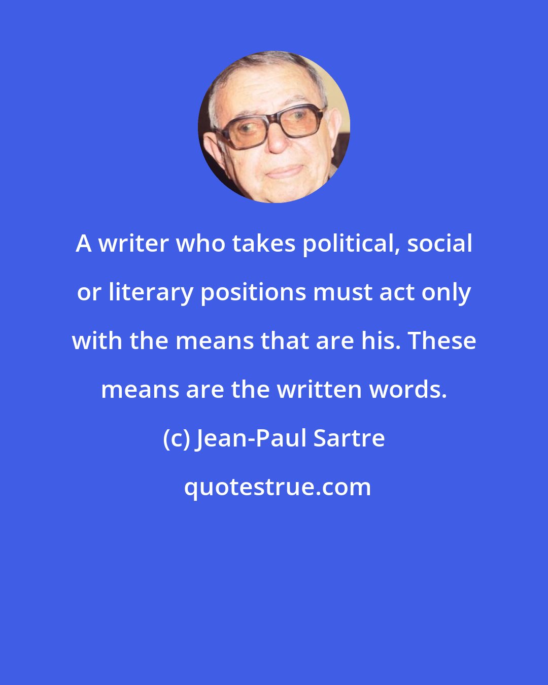 Jean-Paul Sartre: A writer who takes political, social or literary positions must act only with the means that are his. These means are the written words.