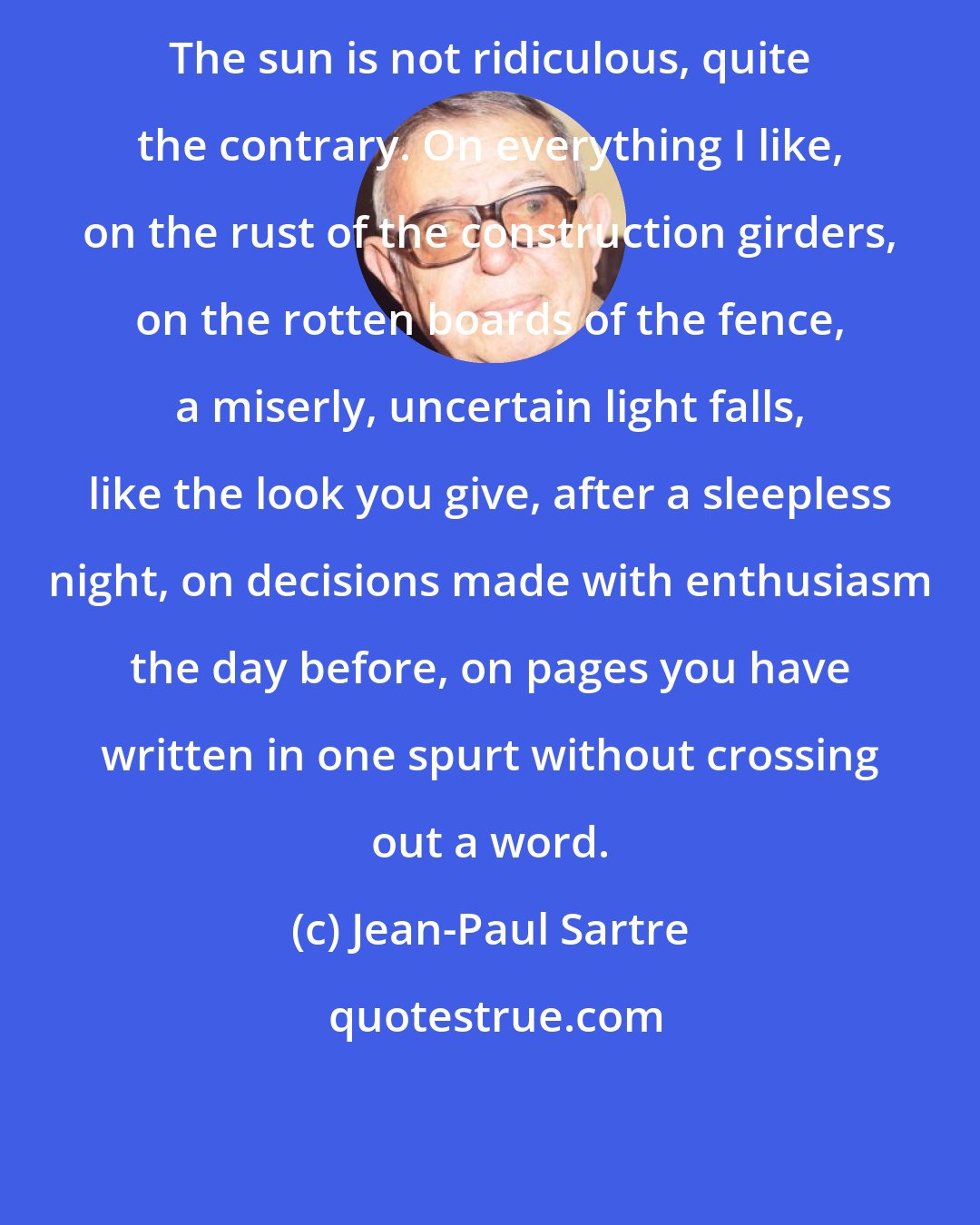 Jean-Paul Sartre: The sun is not ridiculous, quite the contrary. On everything I like, on the rust of the construction girders, on the rotten boards of the fence, a miserly, uncertain light falls, like the look you give, after a sleepless night, on decisions made with enthusiasm the day before, on pages you have written in one spurt without crossing out a word.