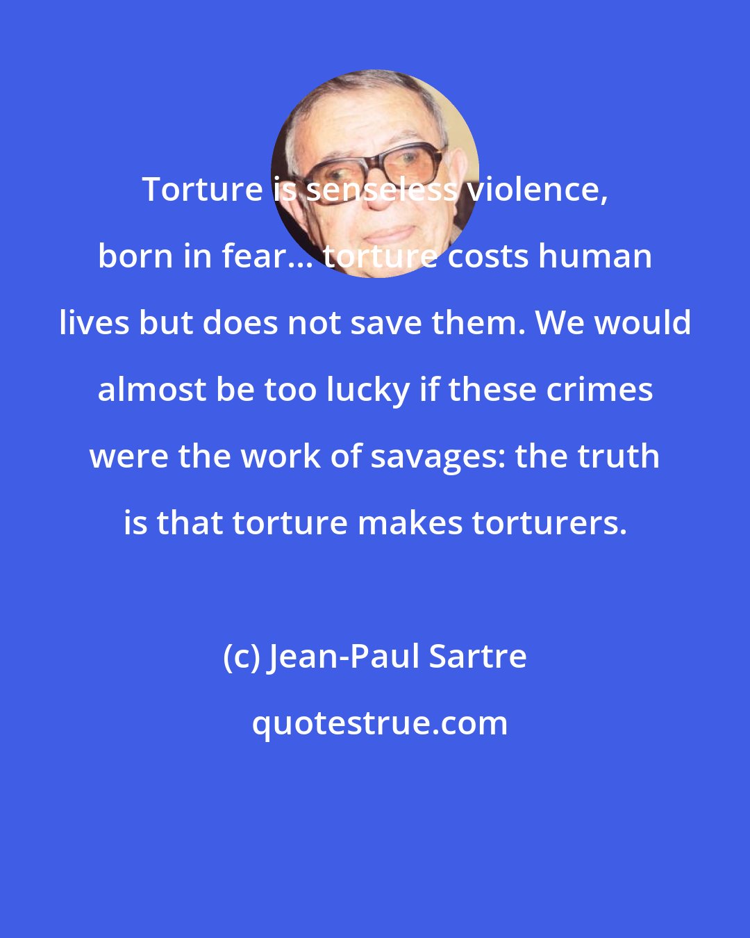 Jean-Paul Sartre: Torture is senseless violence, born in fear... torture costs human lives but does not save them. We would almost be too lucky if these crimes were the work of savages: the truth is that torture makes torturers.