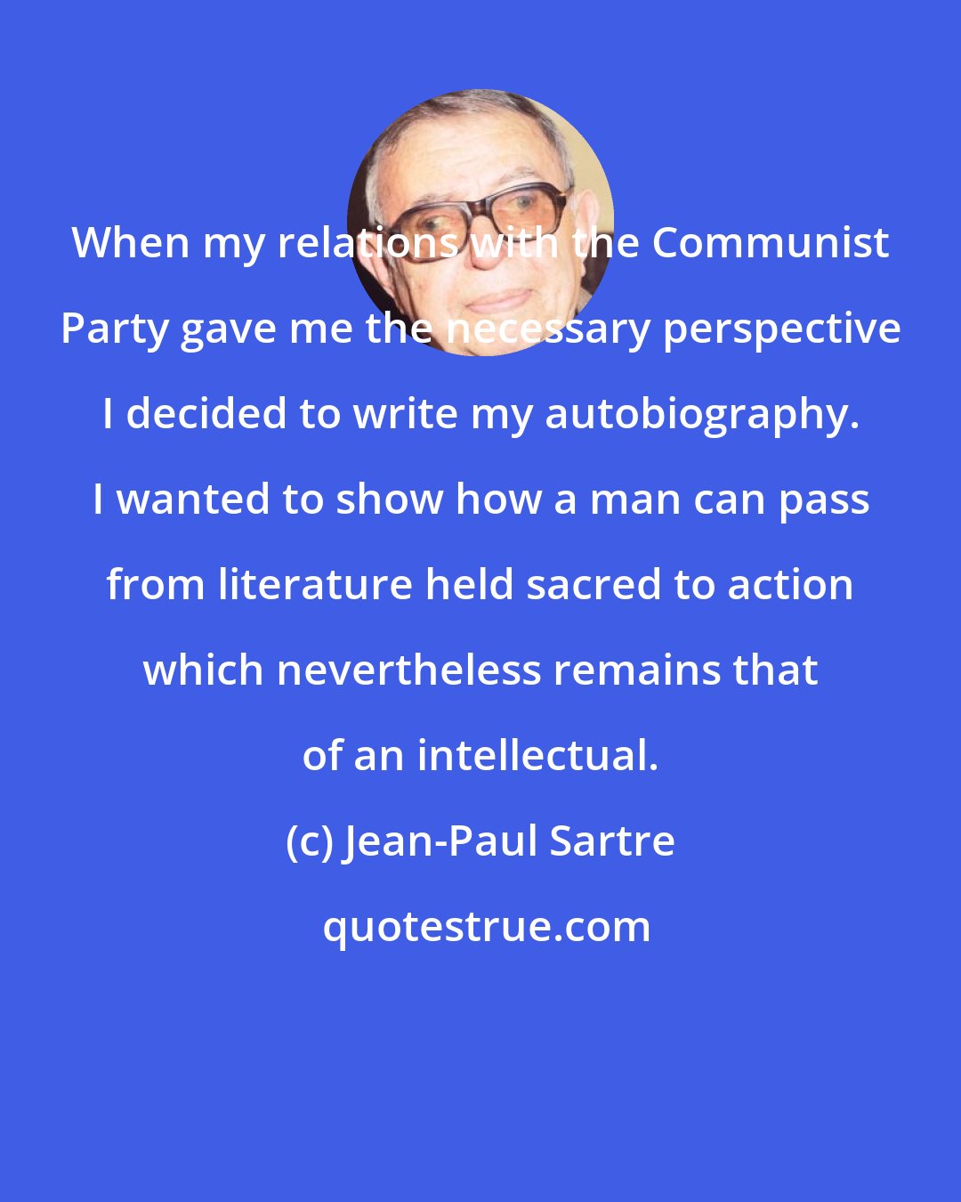 Jean-Paul Sartre: When my relations with the Communist Party gave me the necessary perspective I decided to write my autobiography. I wanted to show how a man can pass from literature held sacred to action which nevertheless remains that of an intellectual.