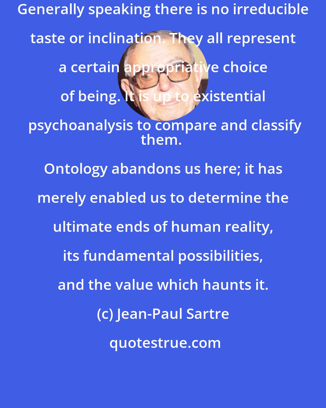 Jean-Paul Sartre: Generally speaking there is no irreducible taste or inclination. They all represent a certain appropriative choice of being. It is up to existential psychoanalysis to compare and classify
them. Ontology abandons us here; it has merely enabled us to determine the ultimate ends of human reality, its fundamental possibilities, and the value which haunts it.