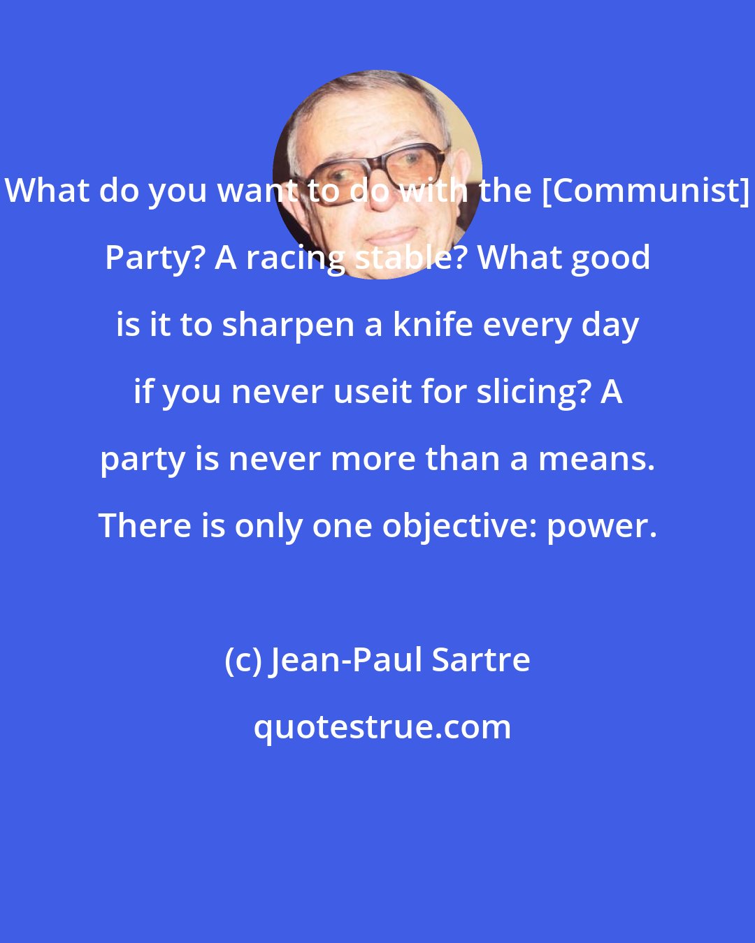 Jean-Paul Sartre: What do you want to do with the [Communist] Party? A racing stable? What good is it to sharpen a knife every day if you never useit for slicing? A party is never more than a means. There is only one objective: power.