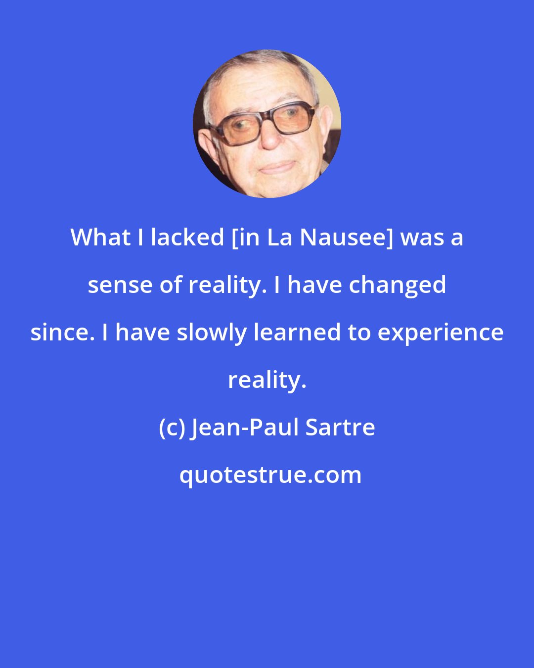 Jean-Paul Sartre: What I lacked [in La Nausee] was a sense of reality. I have changed since. I have slowly learned to experience reality.