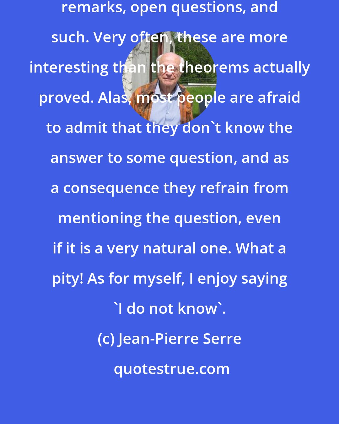 Jean-Pierre Serre: Papers should include more side remarks, open questions, and such. Very often, these are more interesting than the theorems actually proved. Alas, most people are afraid to admit that they don't know the answer to some question, and as a consequence they refrain from mentioning the question, even if it is a very natural one. What a pity! As for myself, I enjoy saying 'I do not know'.