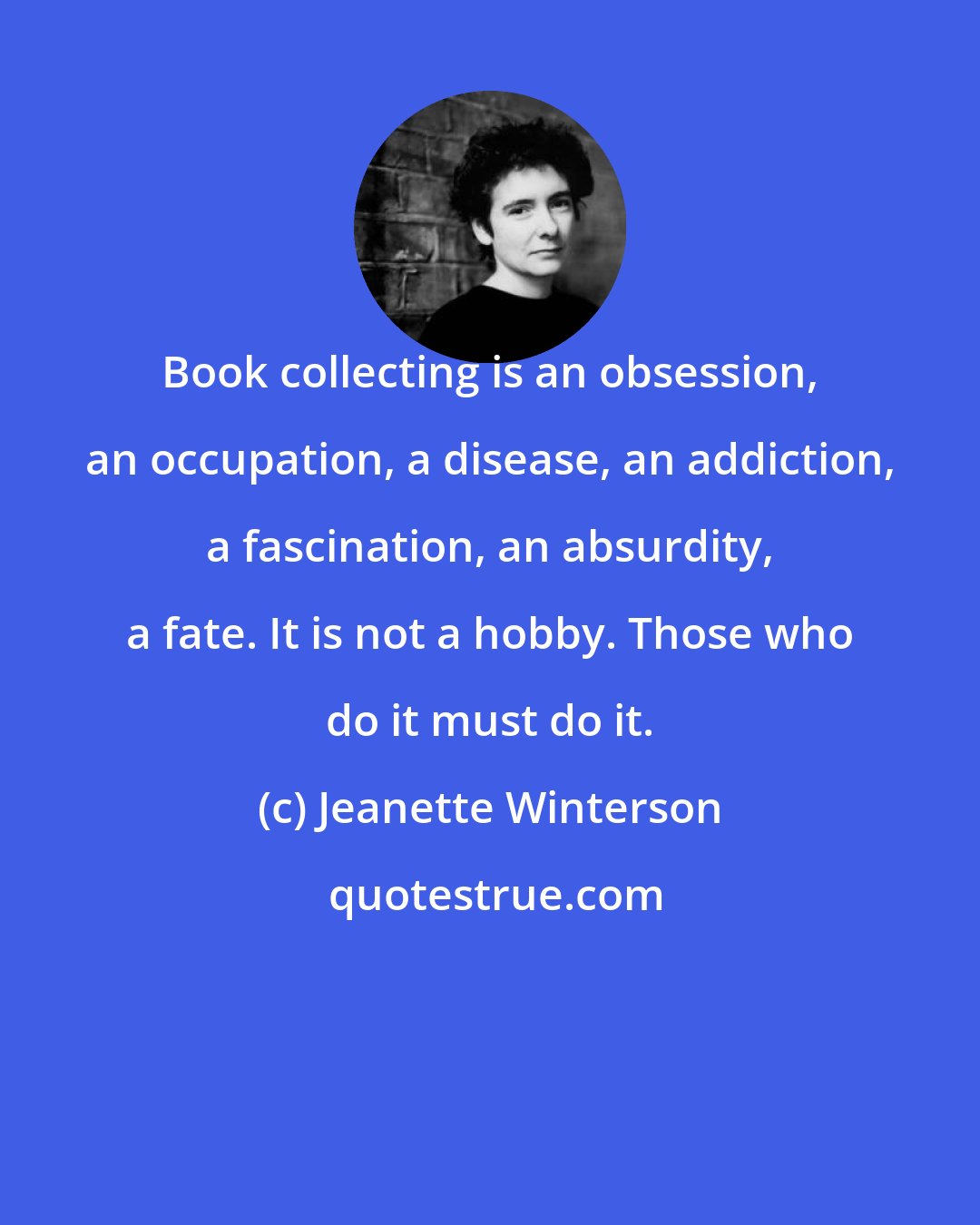 Jeanette Winterson: Book collecting is an obsession, an occupation, a disease, an addiction, a fascination, an absurdity, a fate. It is not a hobby. Those who do it must do it.