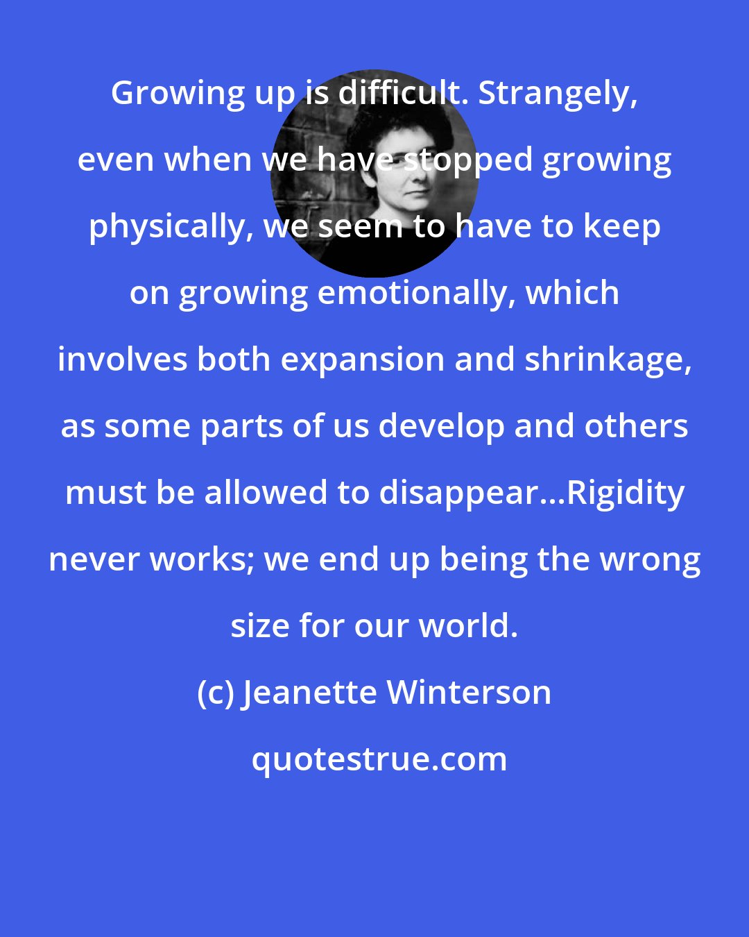 Jeanette Winterson: Growing up is difficult. Strangely, even when we have stopped growing physically, we seem to have to keep on growing emotionally, which involves both expansion and shrinkage, as some parts of us develop and others must be allowed to disappear...Rigidity never works; we end up being the wrong size for our world.