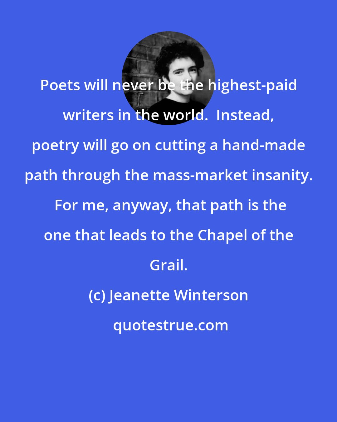 Jeanette Winterson: Poets will never be the highest-paid writers in the world.  Instead, poetry will go on cutting a hand-made path through the mass-market insanity.  For me, anyway, that path is the one that leads to the Chapel of the Grail.