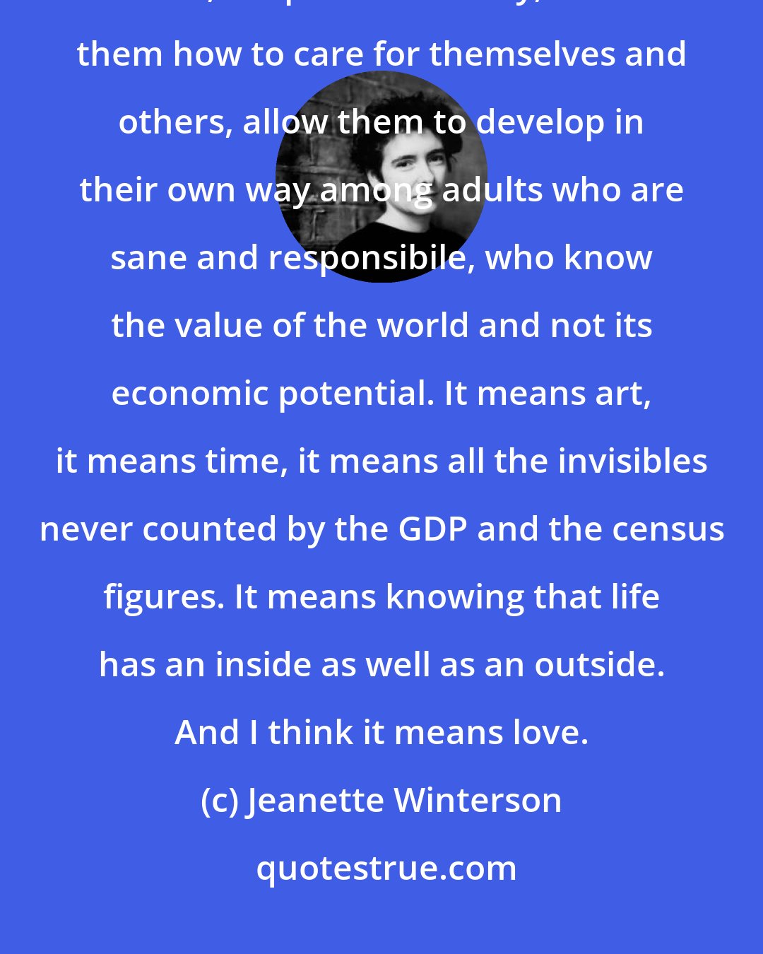 Jeanette Winterson: What it means to be human is to bring up your children in safety, educate them, keep them healthy, teach them how to care for themselves and others, allow them to develop in their own way among adults who are sane and responsibile, who know the value of the world and not its economic potential. It means art, it means time, it means all the invisibles never counted by the GDP and the census figures. It means knowing that life has an inside as well as an outside. And I think it means love.