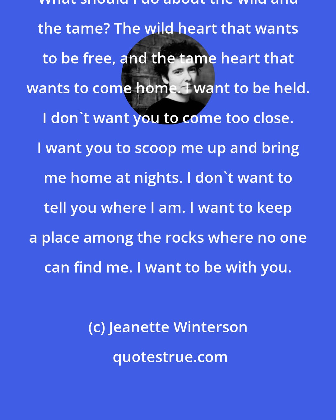 Jeanette Winterson: What should I do about the wild and the tame? The wild heart that wants to be free, and the tame heart that wants to come home. I want to be held. I don't want you to come too close. I want you to scoop me up and bring me home at nights. I don't want to tell you where I am. I want to keep a place among the rocks where no one can find me. I want to be with you.