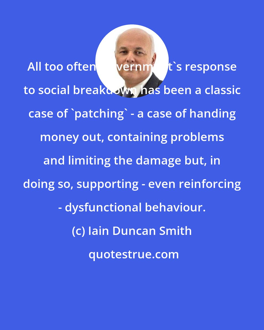 Iain Duncan Smith: All too often, government's response to social breakdown has been a classic case of 'patching' - a case of handing money out, containing problems and limiting the damage but, in doing so, supporting - even reinforcing - dysfunctional behaviour.