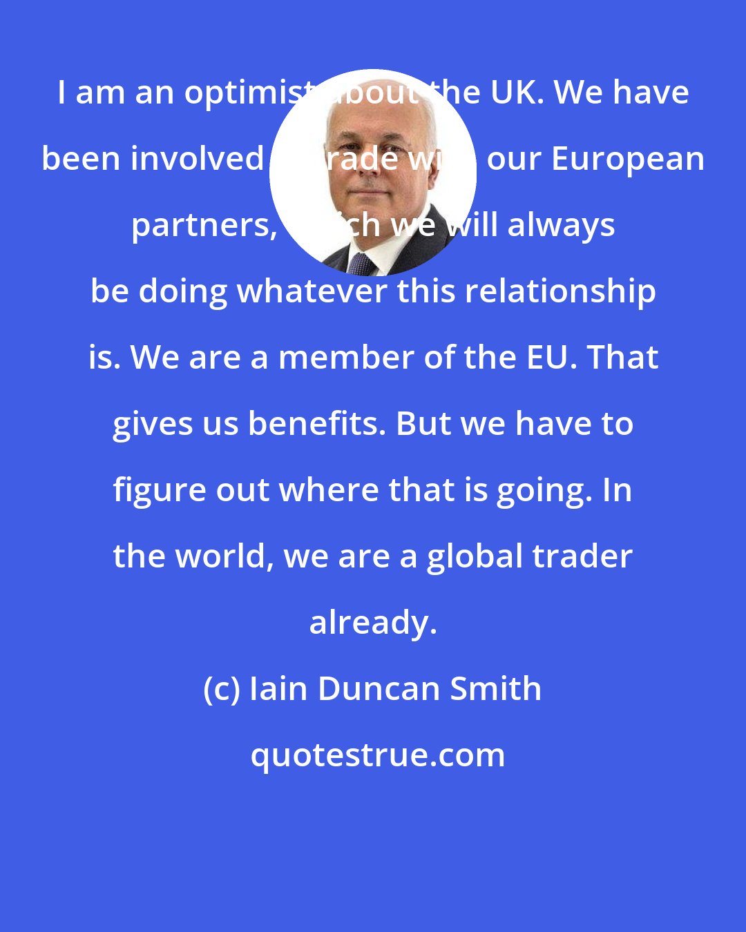 Iain Duncan Smith: I am an optimist about the UK. We have been involved in trade with our European partners, which we will always be doing whatever this relationship is. We are a member of the EU. That gives us benefits. But we have to figure out where that is going. In the world, we are a global trader already.