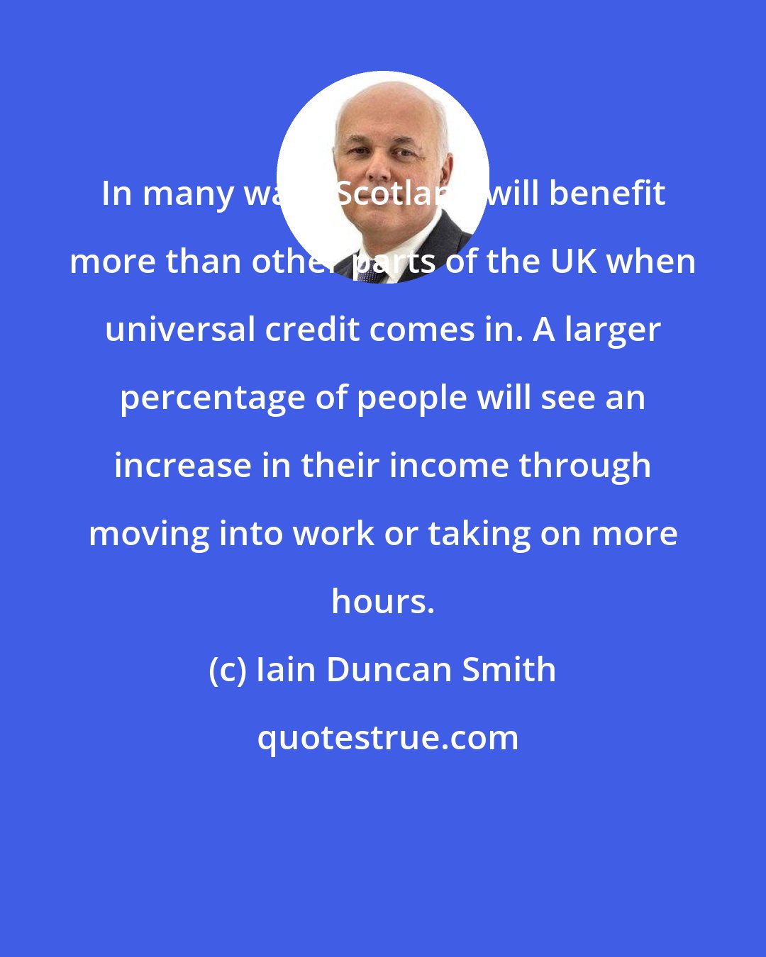 Iain Duncan Smith: In many ways Scotland will benefit more than other parts of the UK when universal credit comes in. A larger percentage of people will see an increase in their income through moving into work or taking on more hours.