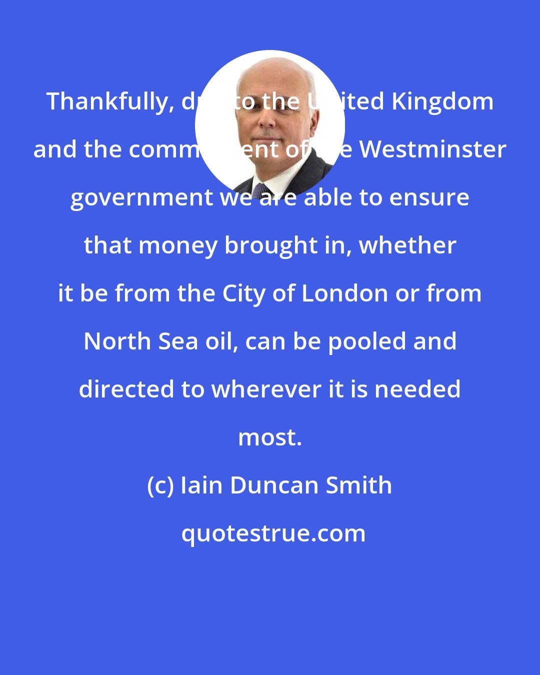 Iain Duncan Smith: Thankfully, due to the United Kingdom and the commitment of the Westminster government we are able to ensure that money brought in, whether it be from the City of London or from North Sea oil, can be pooled and directed to wherever it is needed most.