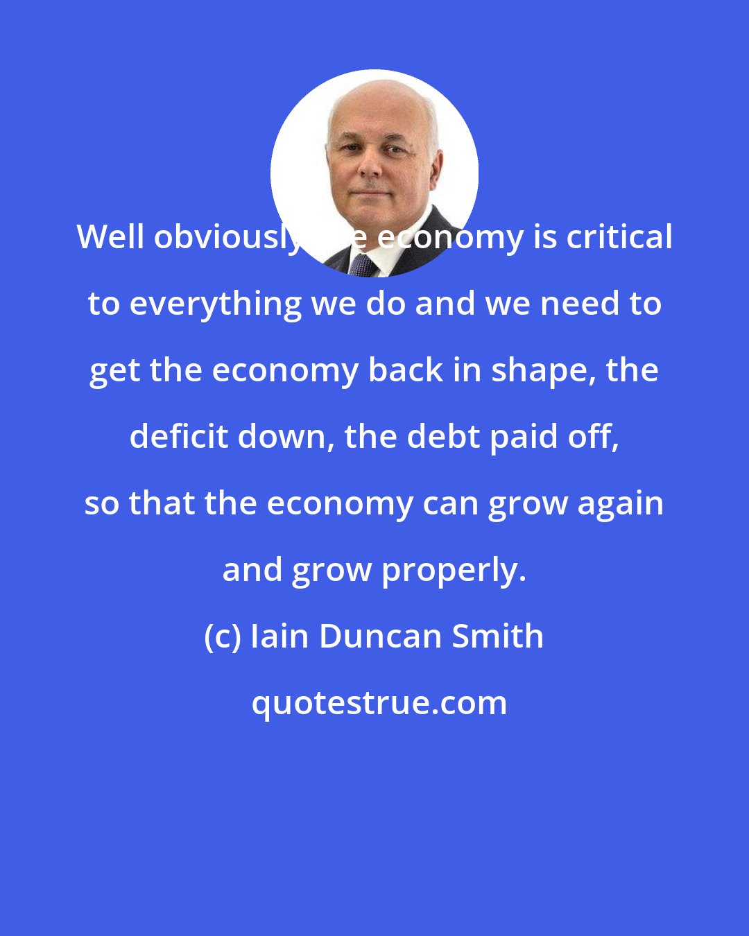 Iain Duncan Smith: Well obviously the economy is critical to everything we do and we need to get the economy back in shape, the deficit down, the debt paid off, so that the economy can grow again and grow properly.