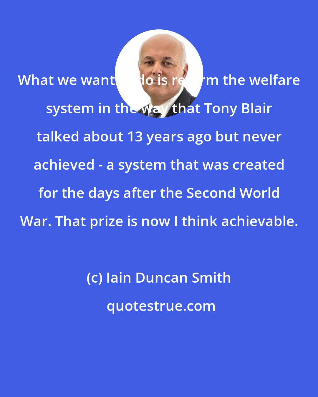 Iain Duncan Smith: What we want to do is reform the welfare system in the way that Tony Blair talked about 13 years ago but never achieved - a system that was created for the days after the Second World War. That prize is now I think achievable.