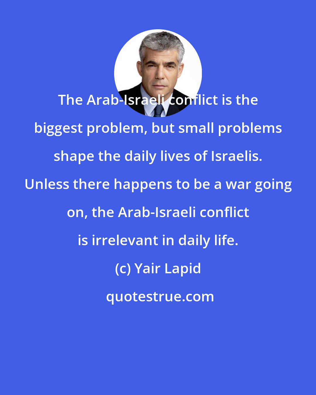 Yair Lapid: The Arab-Israeli conflict is the biggest problem, but small problems shape the daily lives of Israelis. Unless there happens to be a war going on, the Arab-Israeli conflict is irrelevant in daily life.