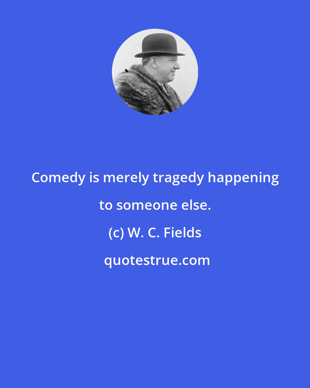 W. C. Fields: Comedy is merely tragedy happening to someone else.