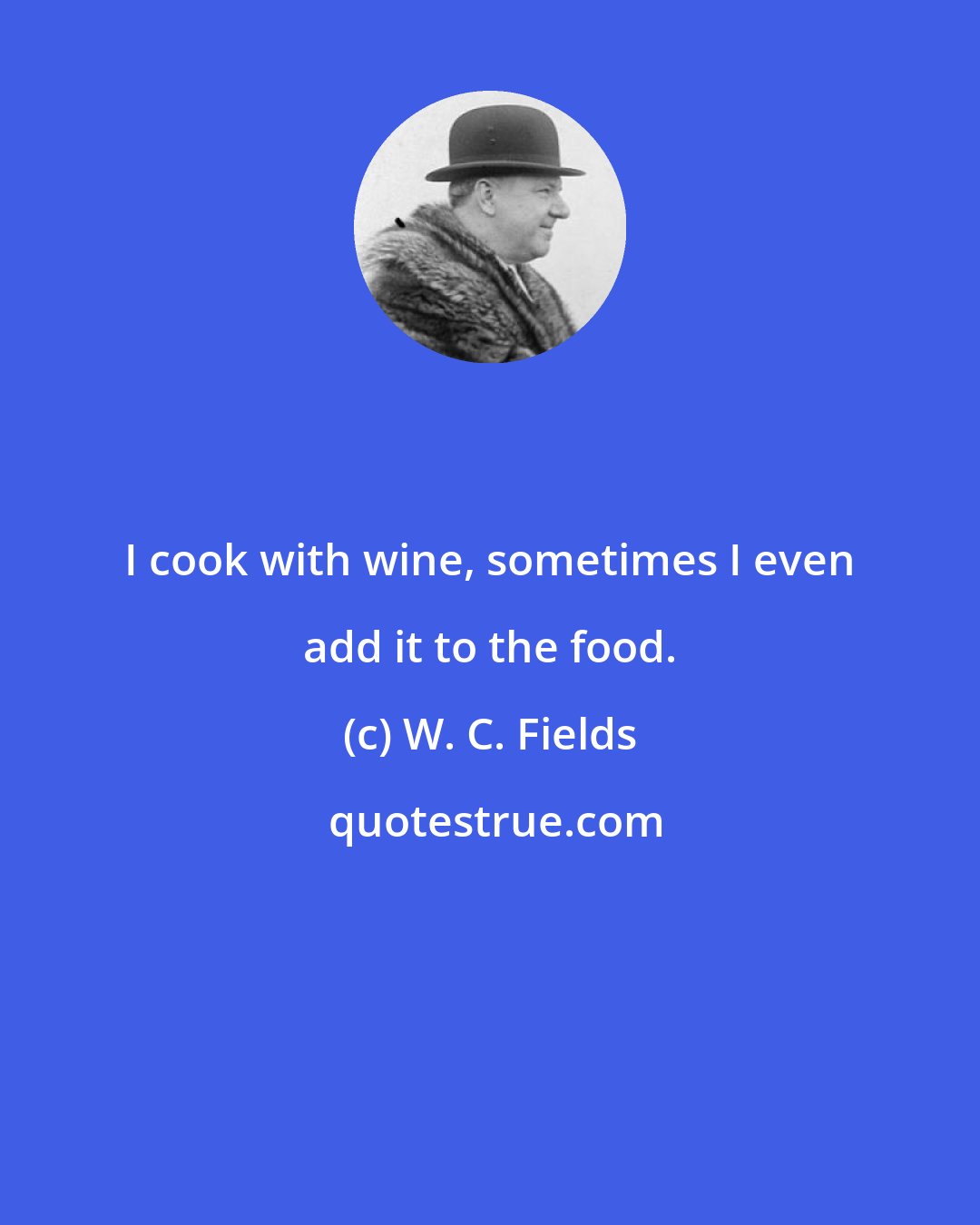 W. C. Fields: I cook with wine, sometimes I even add it to the food.