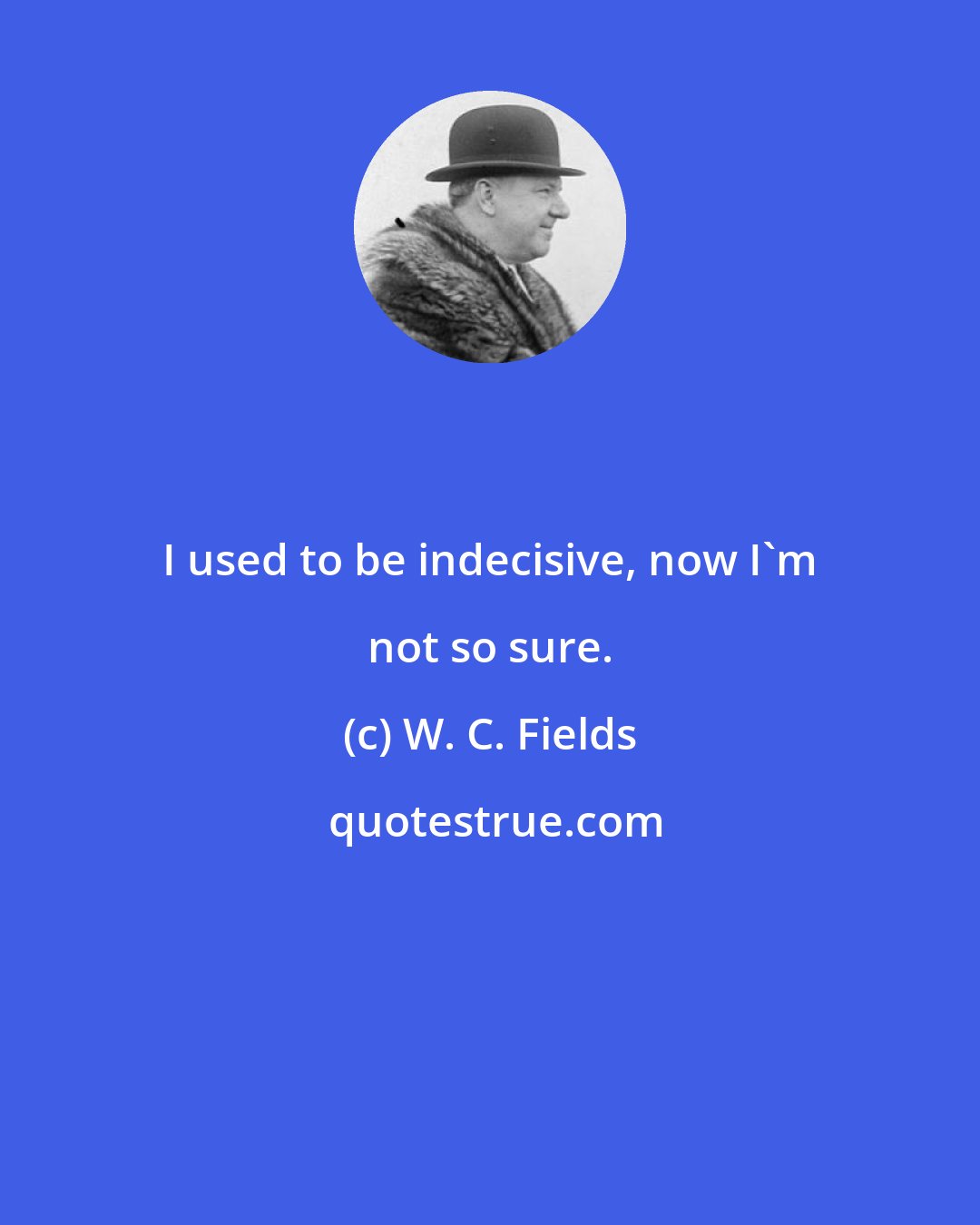 W. C. Fields: I used to be indecisive, now I'm not so sure.