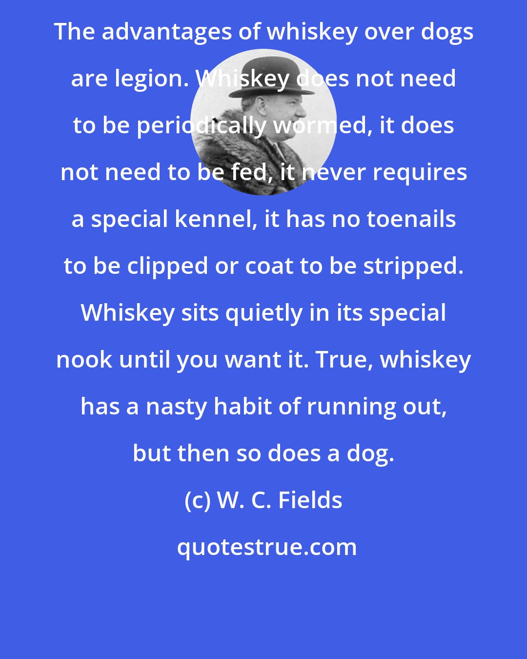 W. C. Fields: The advantages of whiskey over dogs are legion. Whiskey does not need to be periodically wormed, it does not need to be fed, it never requires a special kennel, it has no toenails to be clipped or coat to be stripped. Whiskey sits quietly in its special nook until you want it. True, whiskey has a nasty habit of running out, but then so does a dog.