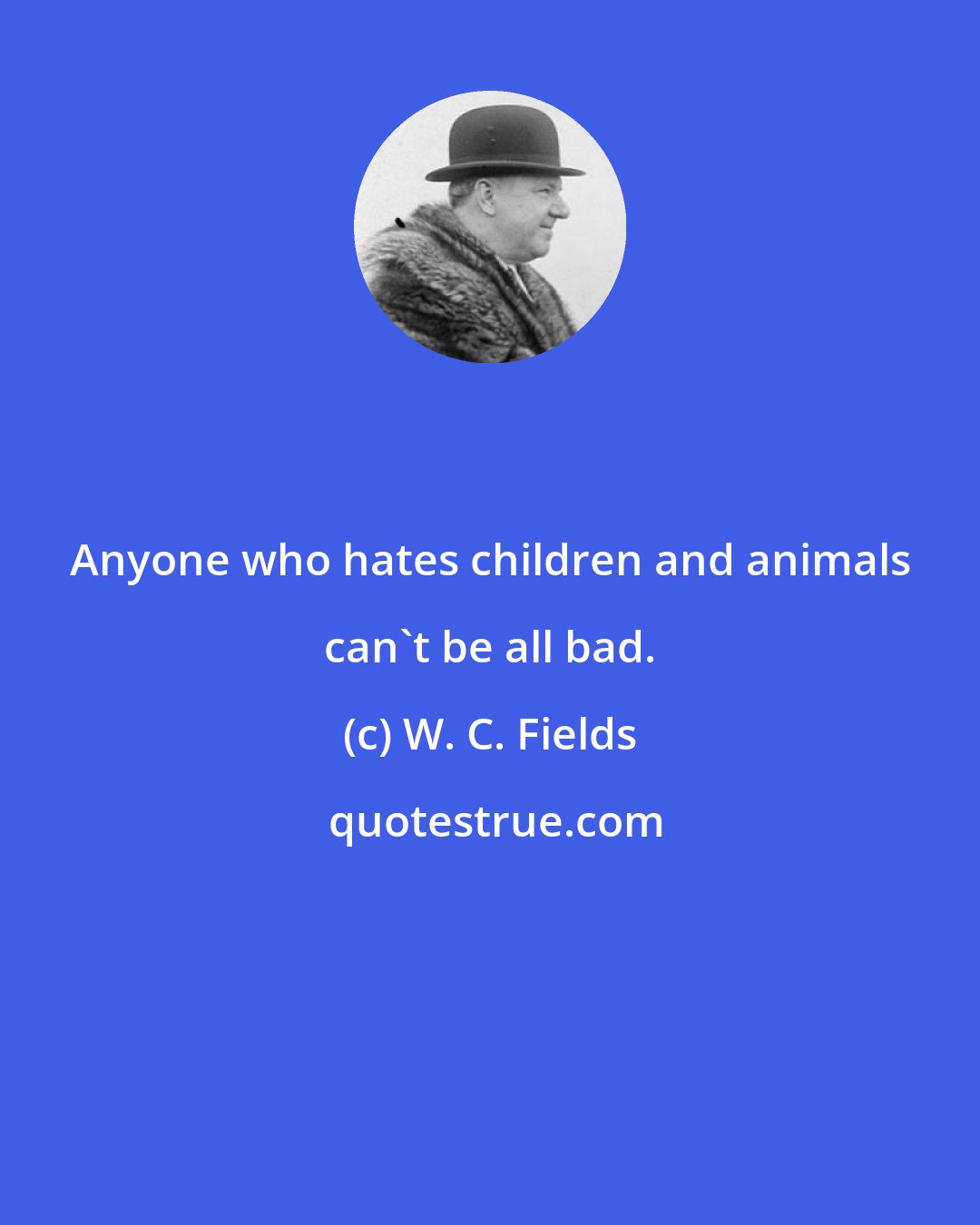 W. C. Fields: Anyone who hates children and animals can't be all bad.