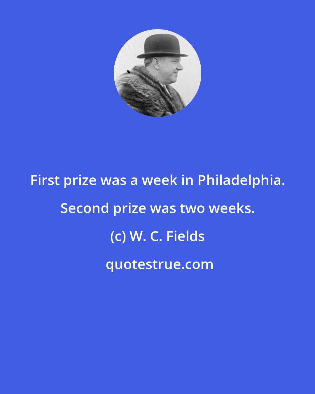 W. C. Fields: First prize was a week in Philadelphia. Second prize was two weeks.